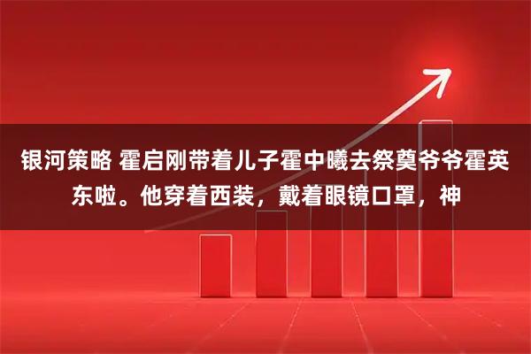 银河策略 霍启刚带着儿子霍中曦去祭奠爷爷霍英东啦。他穿着西装，戴着眼镜口罩，神
