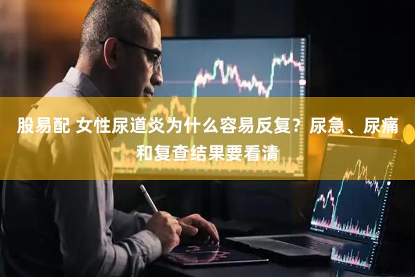 股易配 女性尿道炎为什么容易反复？尿急、尿痛和复查结果要看清