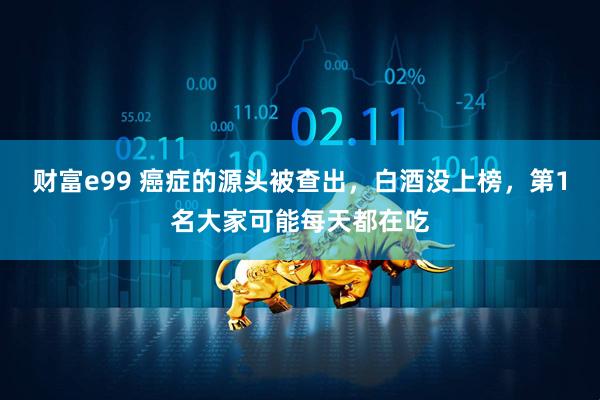 财富e99 癌症的源头被查出，白酒没上榜，第1名大家可能每天都在吃