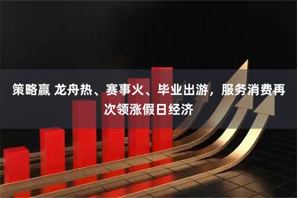 策略赢 龙舟热、赛事火、毕业出游，服务消费再次领涨假日经济