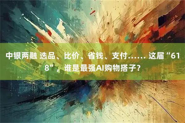 中银两融 选品、比价、省钱、支付…… 这届“618”，谁是最强AI购物搭子？