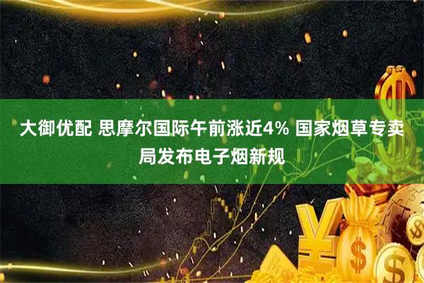 大御优配 思摩尔国际午前涨近4% 国家烟草专卖局发布电子烟新规
