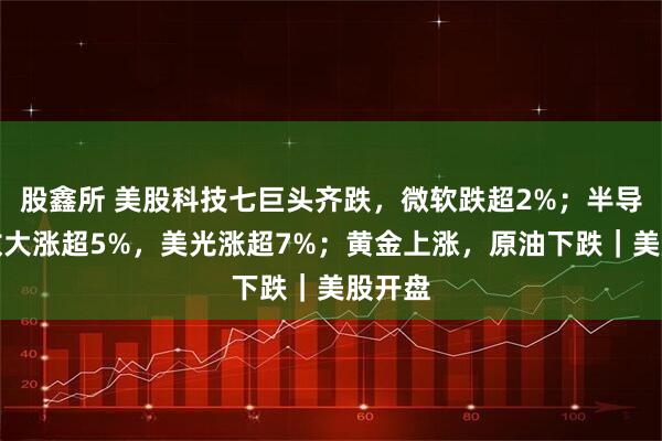 股鑫所 美股科技七巨头齐跌，微软跌超2%；半导体指数大涨超5%，美光涨超7%；黄金上涨，原油下跌｜美股开盘