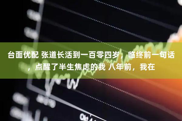 台面优配 张道长活到一百零四岁，临终前一句话，点醒了半生焦虑的我 八年前，我在