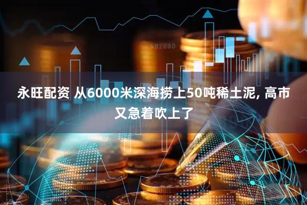 永旺配资 从6000米深海捞上50吨稀土泥, 高市又急着吹上了