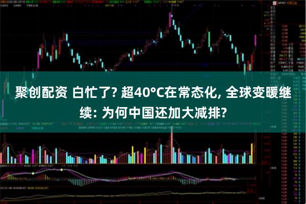 聚创配资 白忙了? 超40°C在常态化, 全球变暖继续: 为何中国还加大减排?
