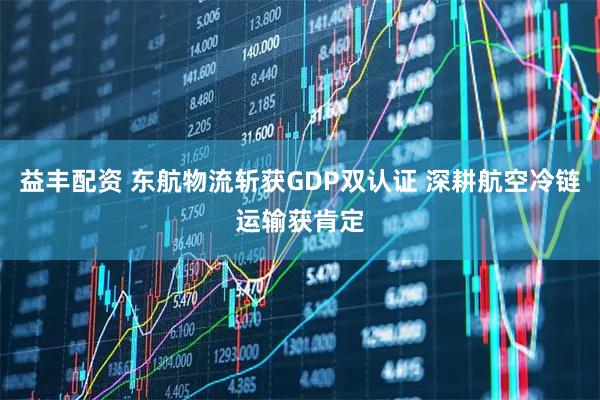 益丰配资 东航物流斩获GDP双认证 深耕航空冷链运输获肯定