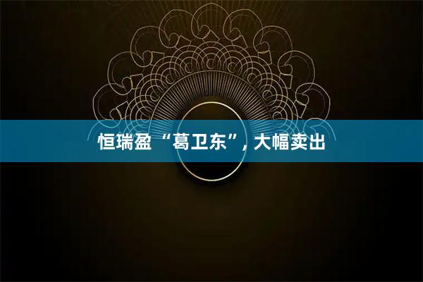 恒瑞盈 “葛卫东”, 大幅卖出