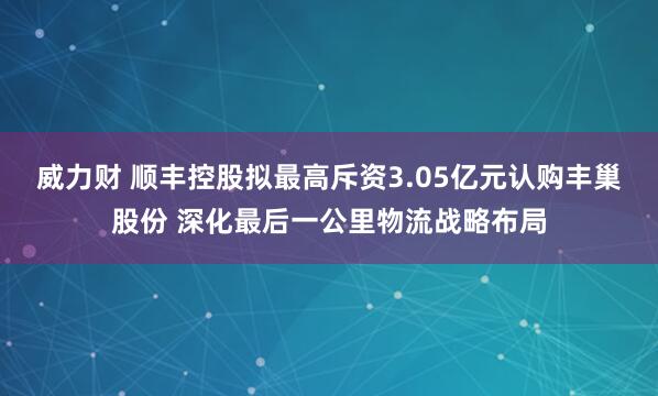 威力财 顺丰控股拟最高斥资3.05亿元认购丰巢股份 深化最后一公里物流战略布局