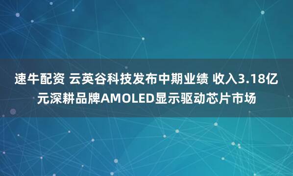 速牛配资 云英谷科技发布中期业绩 收入3.18亿元深耕品牌AMOLED显示驱动芯片市场