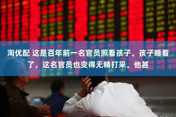 淘优配 这是百年前一名官员照看孩子。孩子睡着了，这名官员也变得无精打采。他甚