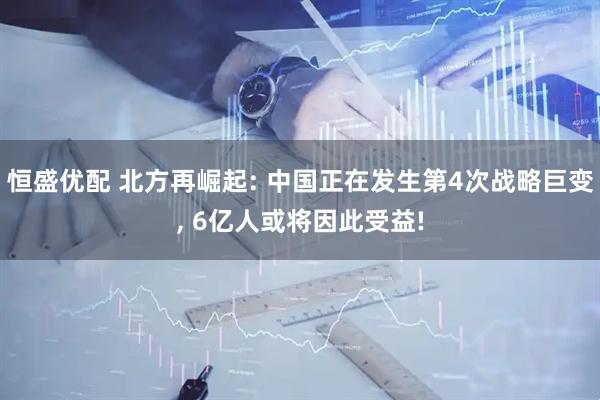恒盛优配 北方再崛起: 中国正在发生第4次战略巨变, 6亿人或将因此受益!