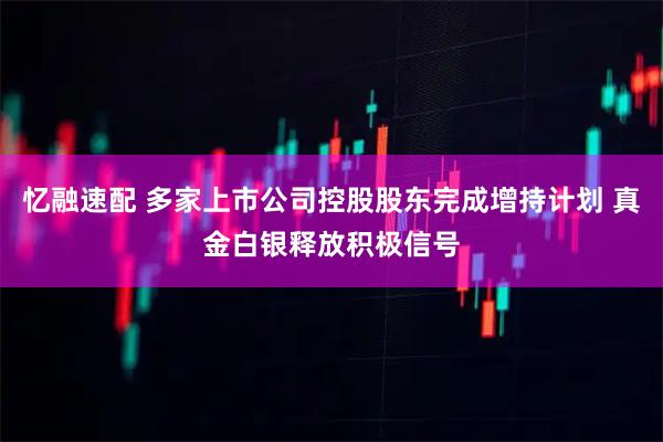 忆融速配 多家上市公司控股股东完成增持计划 真金白银释放积极信号